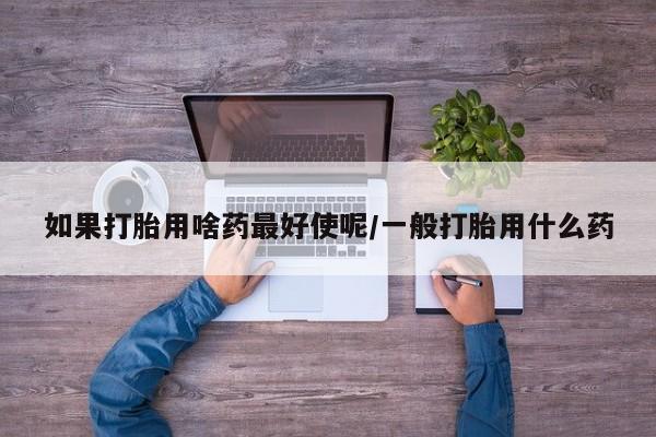 药流药联系微信如果打胎用啥药最好使呢/一般打胎用什么药