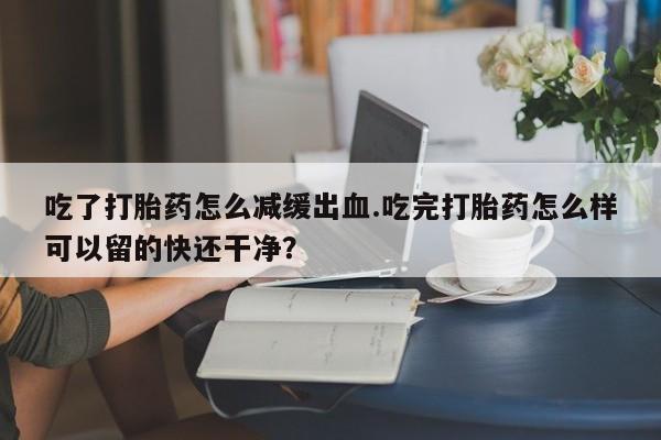 药流药联系微信吃了打胎药怎么减缓出血.吃完打胎药怎么样可以留的快还干净？