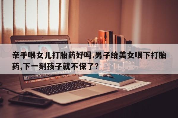 药流药联系微信亲手喂女儿打胎药好吗.男子给美女喂下打胎药,下一刻孩子就不保了？