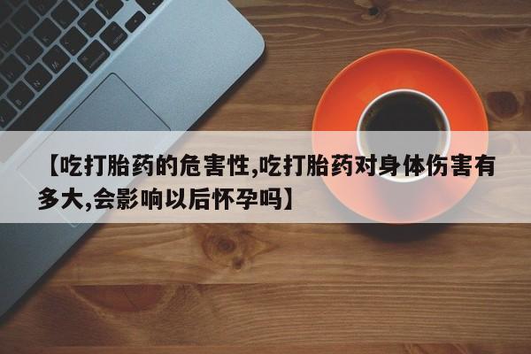 药流药联系微信【吃打胎药的危害性,吃打胎药对身体伤害有多大,会影响以后怀孕吗】