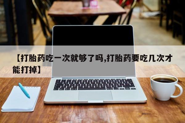 药流药联系微信【打胎药吃一次就够了吗,打胎药要吃几次才能打掉】