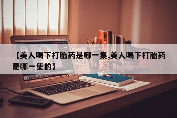 药流药联系微信【美人喝下打胎药是哪一集,美人喝下打胎药是哪一集的】