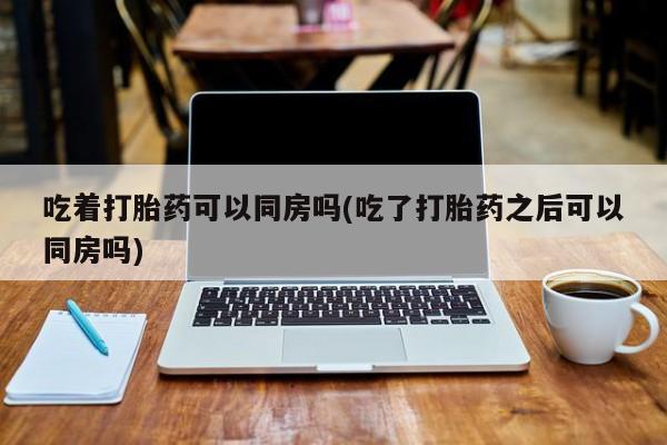 药流药联系微信吃着打胎药可以同房吗(吃了打胎药之后可以同房吗)