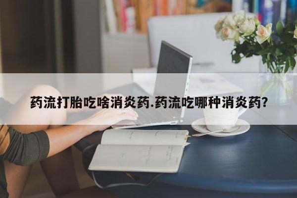 药流药联系微信药流打胎吃啥消炎药.药流吃哪种消炎药？